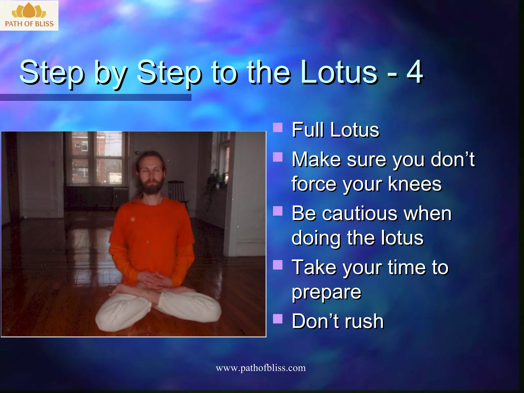 Step by Step to the Lotus - 4
                            Full Lotus
                            Make sure you don’t
                             force your knees
                            Be cautious when
                             doing the lotus
                            Take your time to
                             prepare
                            Don’t rush

              www.pathofbliss.com
 