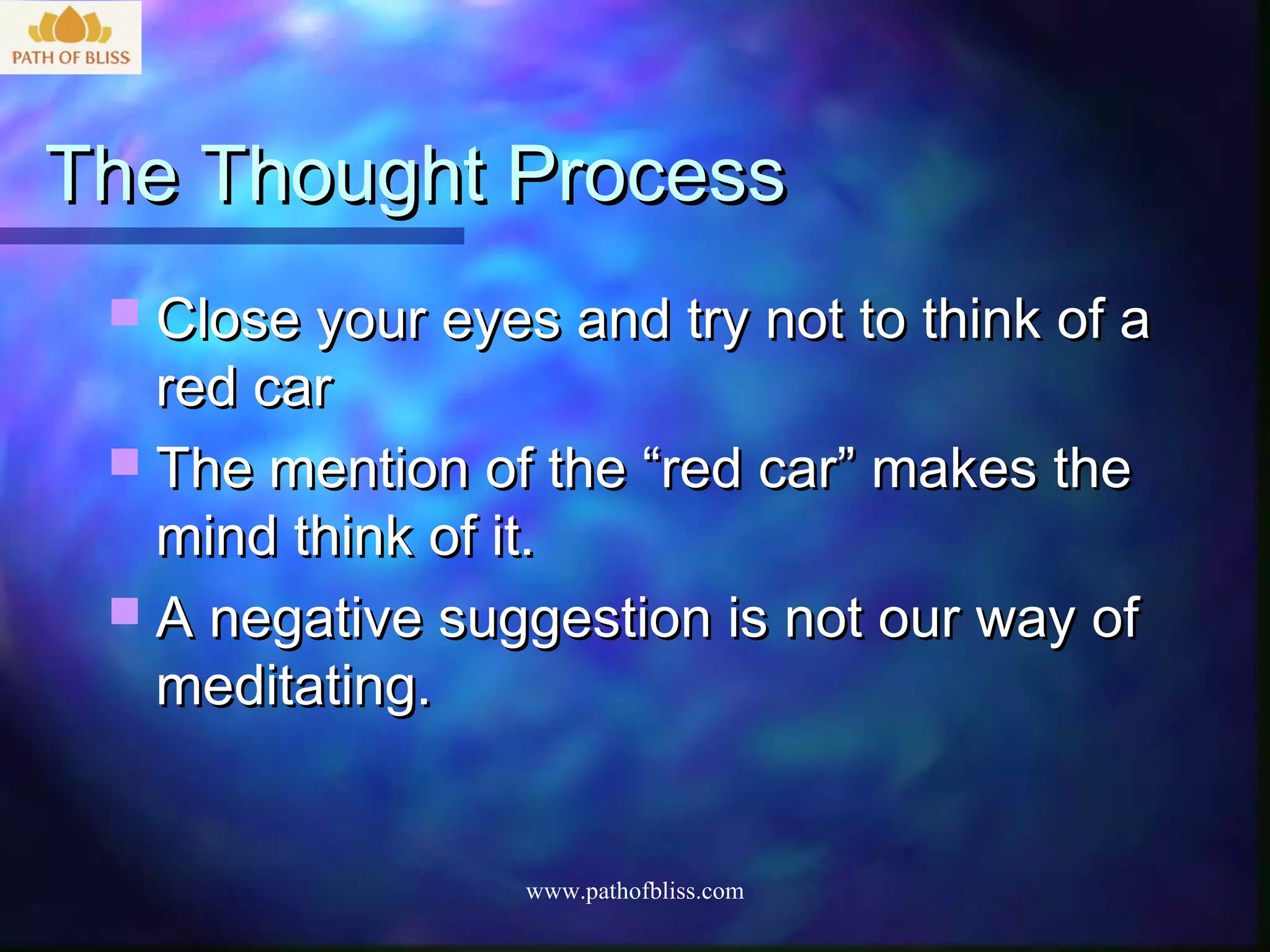 The Thought Process
  Close your eyes and try not to think of a
   red car
  The mention of the “red car” makes the
   mind think of it.
  A negative suggestion is not our way of
   meditating.


                  www.pathofbliss.com
 
