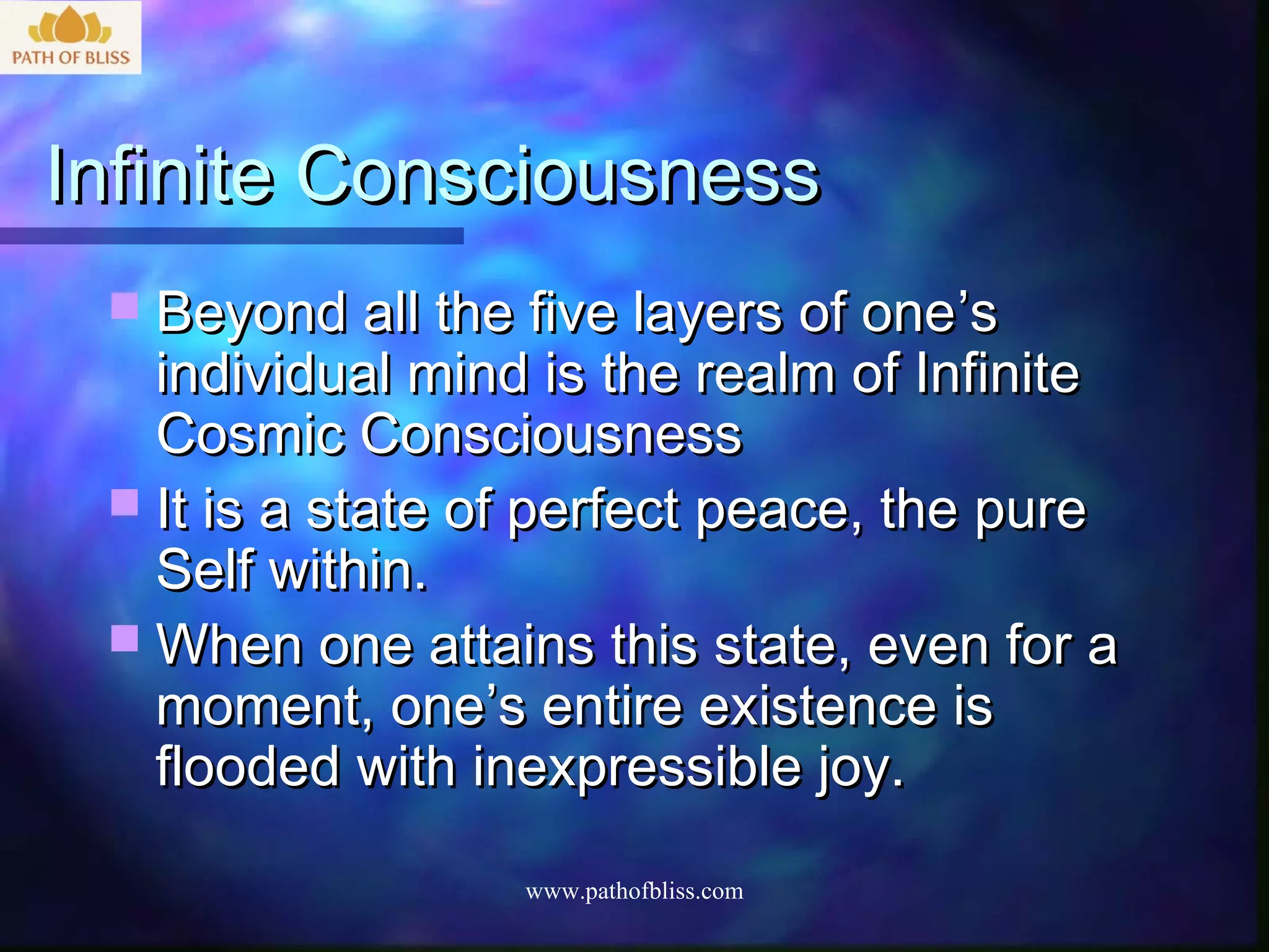 Infinite Consciousness
  Beyond all the five layers of one ’s
   individual mind is the realm of Infinite
   Cosmic Consciousness
  It is a state of perfect peace, the pure
   Self within.
  When one attains this state, even for a
   moment, one’s entire existence is
   flooded with inexpressible joy.

                  www.pathofbliss.com
 