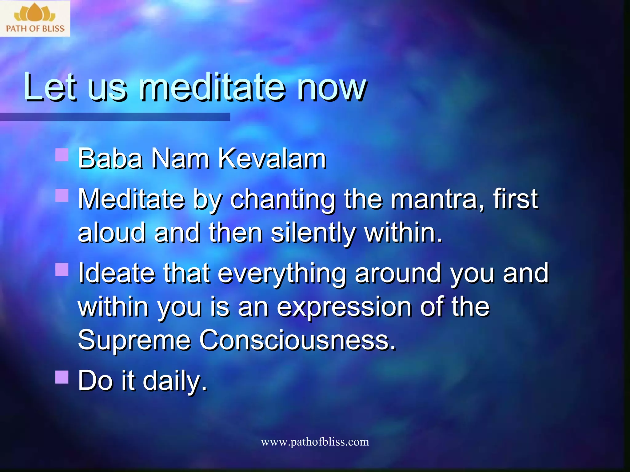 Let us meditate now
  Baba Nam Kevalam
  Meditate by chanting the mantra, first
   aloud and then silently within.
  Ideate that everything around you and
   within you is an expression of the
   Supreme Consciousness.
  Do it daily.

                  www.pathofbliss.com
 