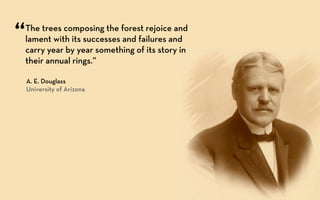 “   The trees composing the forest rejoice and
    lament with its successes and failures and
    carry year by year something of its story in
    their annual rings.”

    A. E. Douglass
    University of Arizona
 