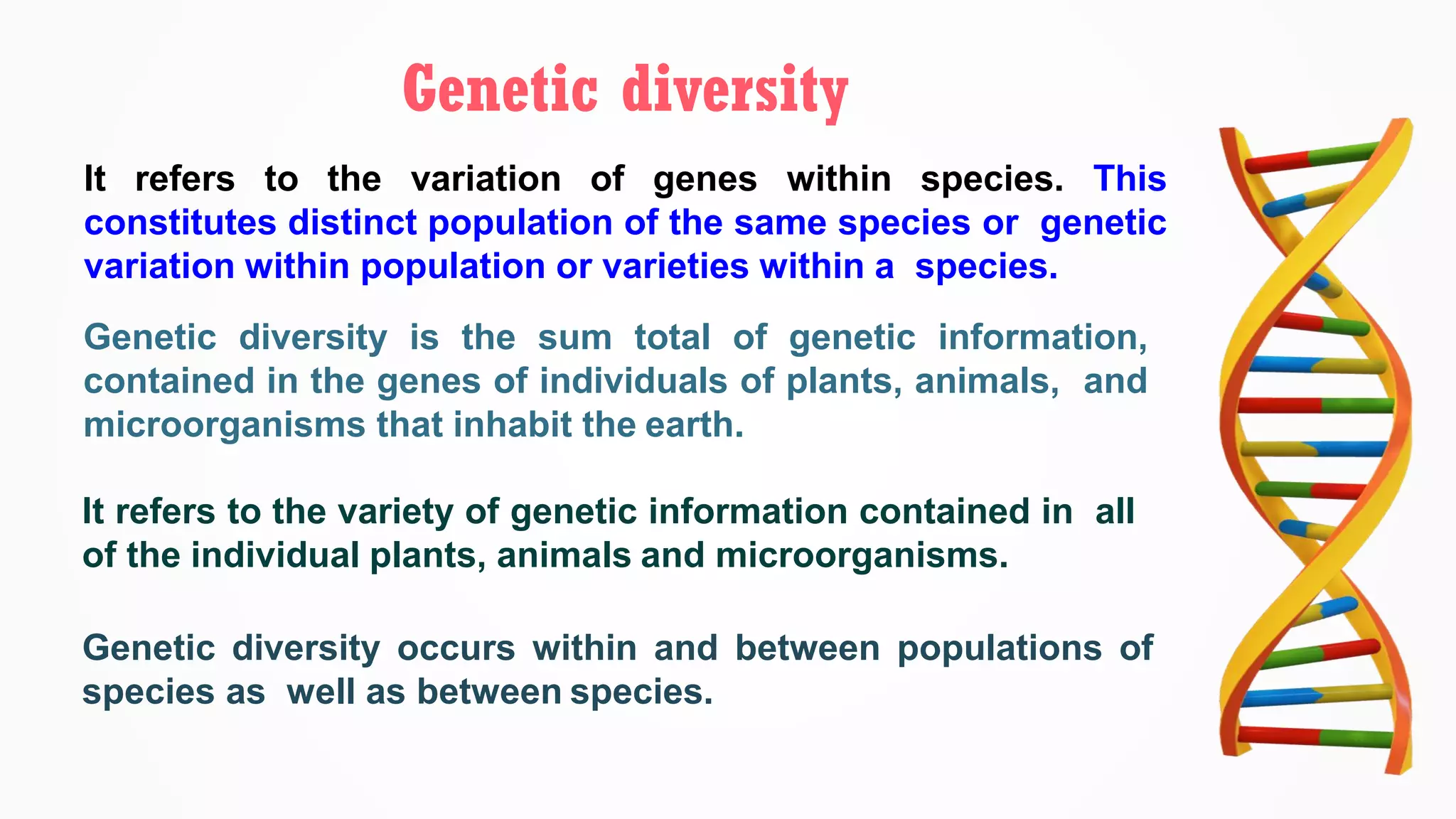 It refers to the variation of genes within species. This
constitutes distinct population of the same species or genetic
variation within population or varieties within a species.
Genetic diversity
Genetic diversity is the sum total of genetic information,
contained in the genes of individuals of plants, animals, and
microorganisms that inhabit the earth.
It refers to the variety of genetic information contained in all
of the individual plants, animals and microorganisms.
Genetic diversity occurs within and between populations of
species as well as between species.
 