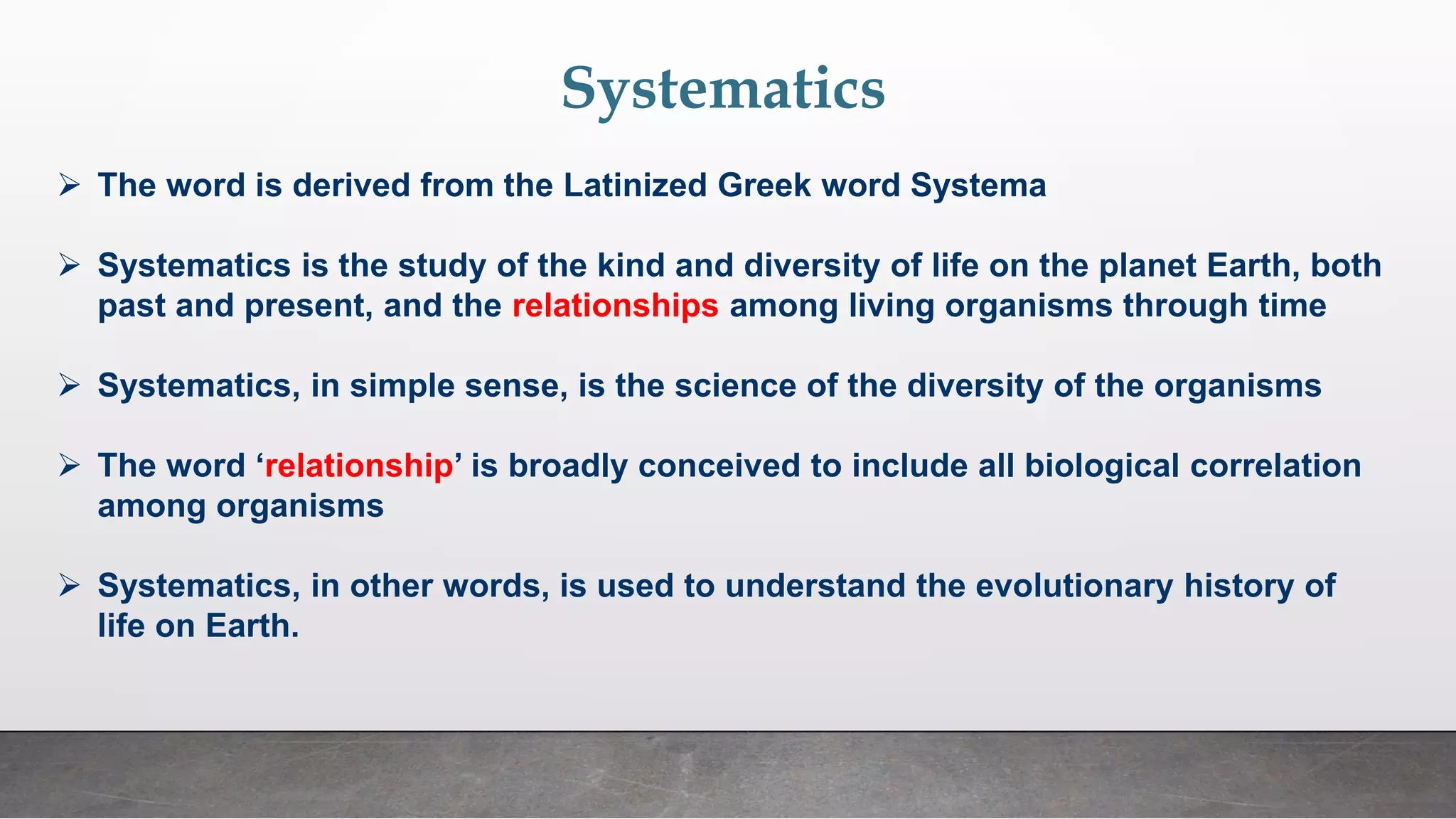 Systematics
➢ The word is derived from the Latinized Greek word Systema
➢ Systematics is the study of the kind and diversity of life on the planet Earth, both
past and present, and the relationships among living organisms through time
➢ Systematics, in simple sense, is the science of the diversity of the organisms
➢ The word ‘relationship’ is broadly conceived to include all biological correlation
among organisms
➢ Systematics, in other words, is used to understand the evolutionary history of
life on Earth.
 