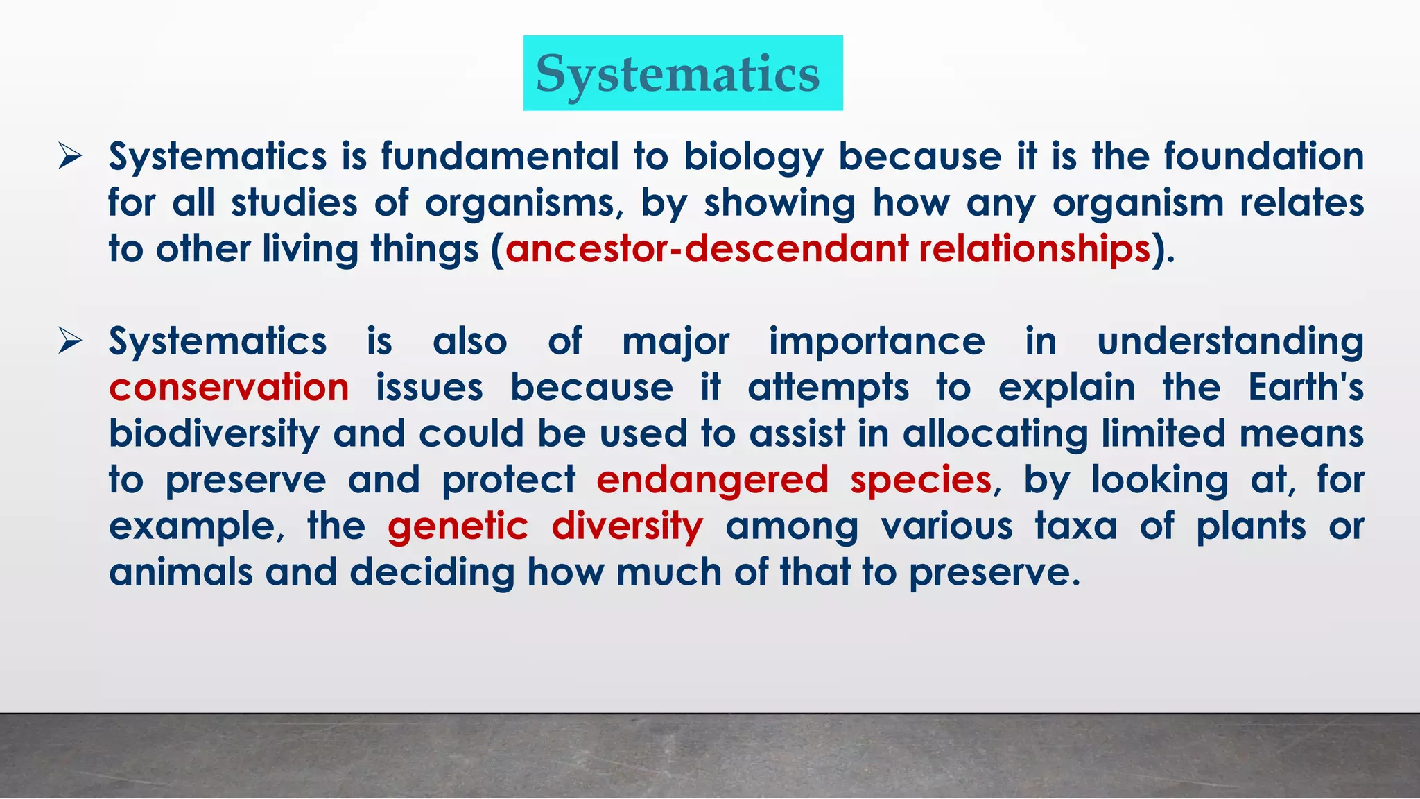 ➢ Systematics is fundamental to biology because it is the foundation
for all studies of organisms, by showing how any organism relates
to other living things (ancestor-descendant relationships).
➢ Systematics is also of major importance in understanding
conservation issues because it attempts to explain the Earth's
biodiversity and could be used to assist in allocating limited means
to preserve and protect endangered species, by looking at, for
example, the genetic diversity among various taxa of plants or
animals and deciding how much of that to preserve.
Systematics
 