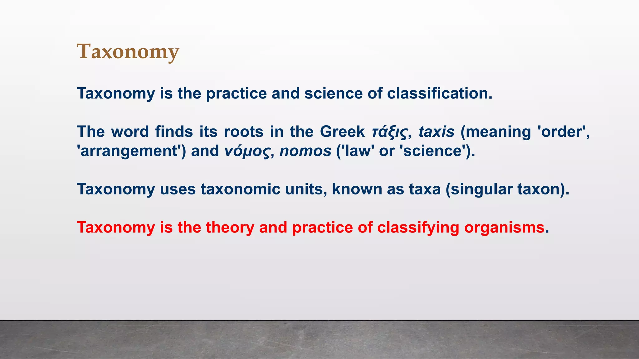 Taxonomy
Taxonomy is the practice and science of classification.
The word finds its roots in the Greek τάξις, taxis (meaning 'order',
'arrangement') and νόμος, nomos ('law' or 'science').
Taxonomy uses taxonomic units, known as taxa (singular taxon).
Taxonomy is the theory and practice of classifying organisms.
 