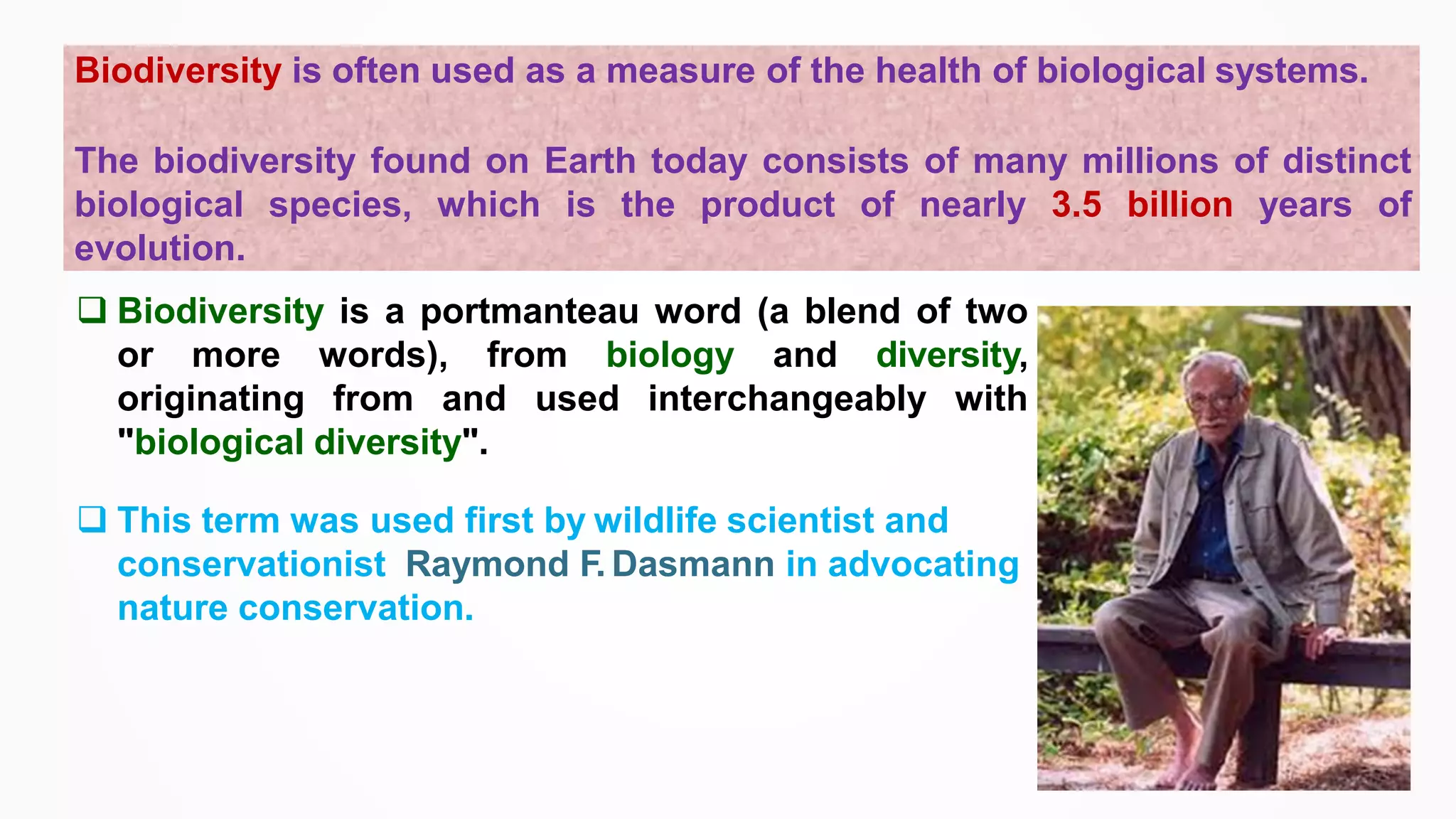 Biodiversity is often used as a measure of the health of biological systems.
The biodiversity found on Earth today consists of many millions of distinct
biological species, which is the product of nearly 3.5 billion years of
evolution.
❑ Biodiversity is a portmanteau word (a blend of two
or more words), from biology and diversity,
originating from and used interchangeably with
"biological diversity".
❑ This term was used first by wildlife scientist and
conservationist Raymond F. Dasmann in advocating
nature conservation.
 