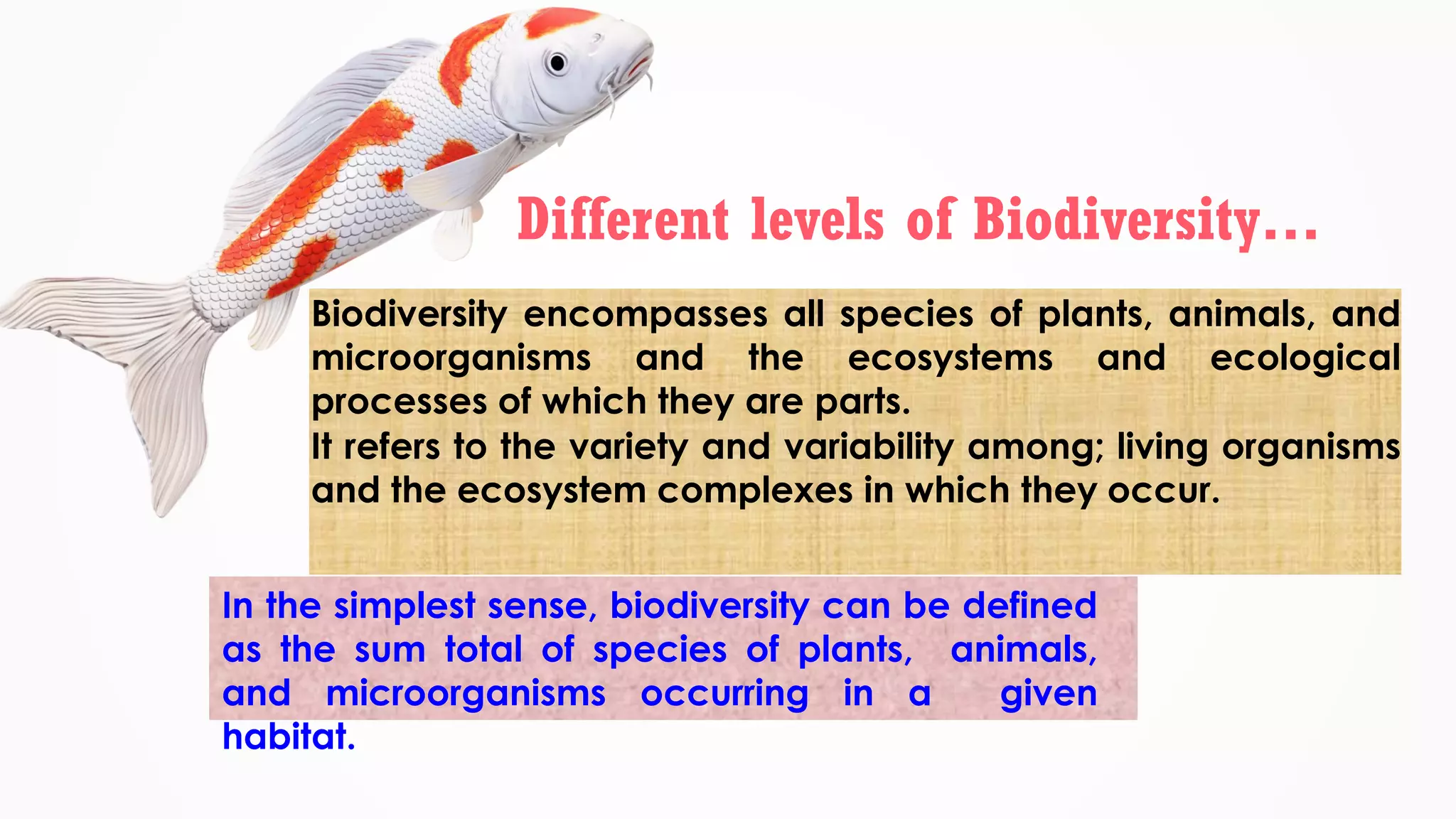 Biodiversity encompasses all species of plants, animals, and
microorganisms and the ecosystems and ecological
processes of which they are parts.
It refers to the variety and variability among; living organisms
and the ecosystem complexes in which they occur.
In the simplest sense, biodiversity can be defined
as the sum total of species of plants, animals,
and microorganisms occurring in a given
habitat.
Different levels of Biodiversity…
 
