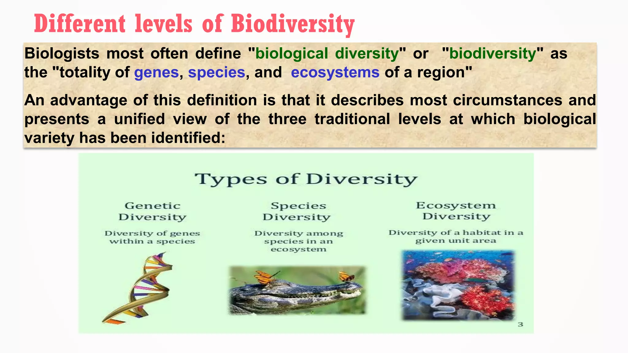 Biologists most often define "biological diversity" or "biodiversity" as
the "totality of genes, species, and ecosystems of a region"
An advantage of this definition is that it describes most circumstances and
presents a unified view of the three traditional levels at which biological
variety has been identified:
Different levels of Biodiversity
 
