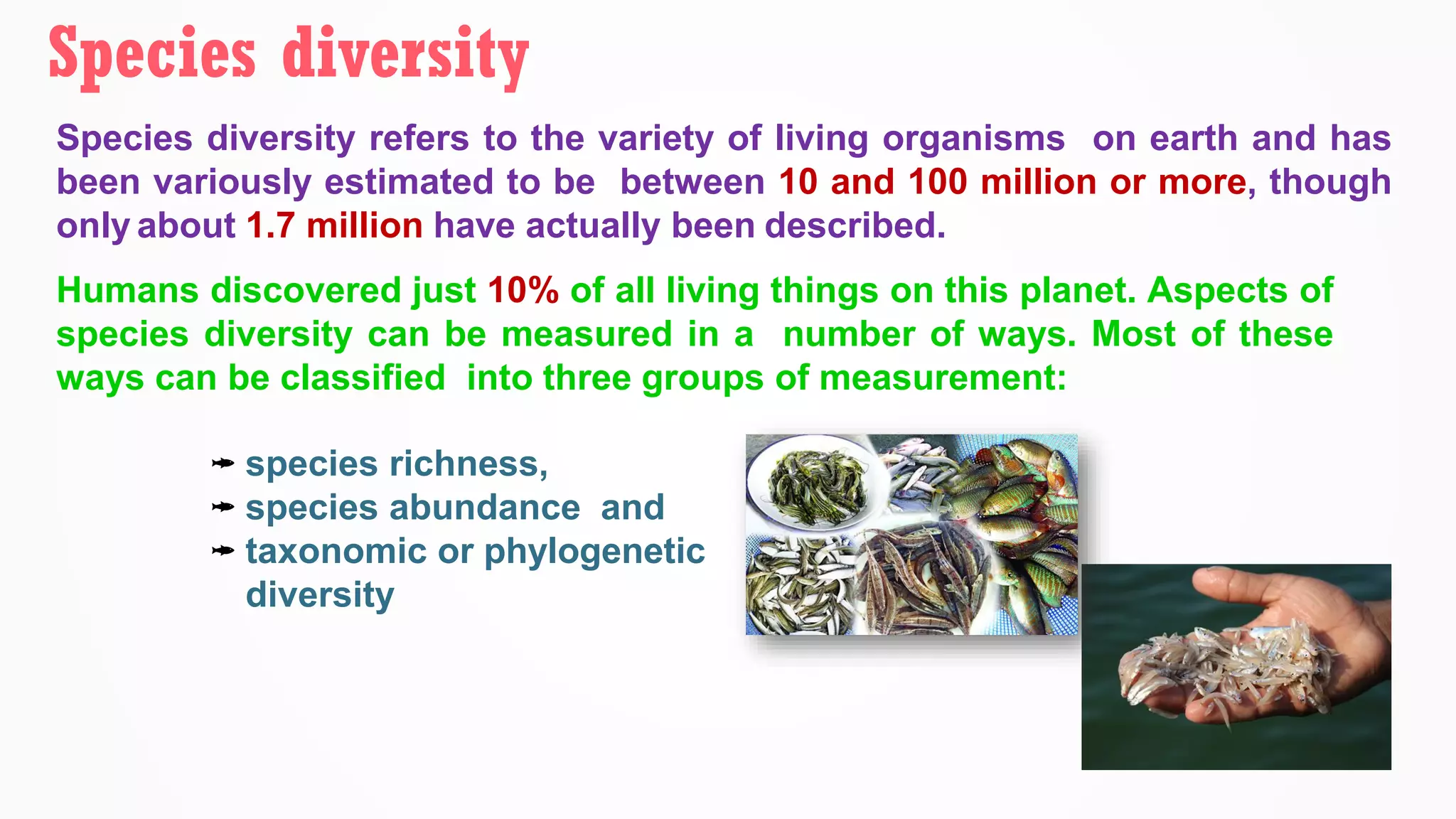 Species diversity refers to the variety of living organisms on earth and has
been variously estimated to be between 10 and 100 million or more, though
only about 1.7 million have actually been described.
Humans discovered just 10% of all living things on this planet. Aspects of
species diversity can be measured in a number of ways. Most of these
ways can be classified into three groups of measurement:
Species diversity
species richness,
species abundance and
taxonomic or phylogenetic
diversity
 