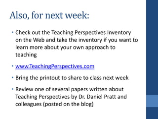 Also, for next week:
• Check out the Teaching Perspectives Inventory
on the Web and take the inventory if you want to
learn more about your own approach to
teaching
• www.TeachingPerspectives.com
• Bring the printout to share to class next week
• Review one of several papers written about
Teaching Perspectives by Dr. Daniel Pratt and
colleagues (posted on the blog)
 