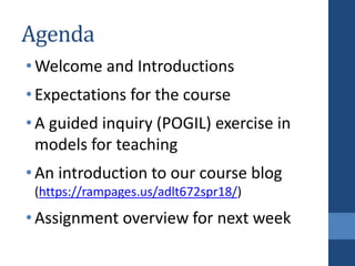 Agenda
•Welcome and Introductions
•Expectations for the course
•A guided inquiry (POGIL) exercise in
models for teaching
•An introduction to our course blog
(https://rampages.us/adlt672spr18/)
•Assignment overview for next week
 