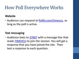 How Poll Everywhere Works
Website
• Audience can respond at PollEv.com/timevcu, as
long as the poll is active.
Text messaging
• Audience texts to 37607 with a message line that
reads TIMEVCU to join the session. You will get a
response that you have joined the site. Then
text a response to each question.
 
