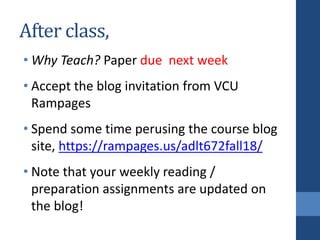 After class,
• Why Teach? Paper due next week
• Accept the blog invitation from VCU
Rampages
• Spend some time perusing the course blog
site, https://rampages.us/adlt672fall18/
• Note that your weekly reading /
preparation assignments are updated on
the blog!
 