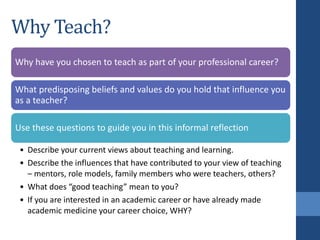 Why Teach?
Why have you chosen to teach as part of your professional career?
What predisposing beliefs and values do you hold that influence you
as a teacher?
Use these questions to guide you in this informal reflection
• Describe your current views about teaching and learning.
• Describe the influences that have contributed to your view of teaching
– mentors, role models, family members who were teachers, others?
• What does “good teaching” mean to you?
• If you are interested in an academic career or have already made
academic medicine your career choice, WHY?
 