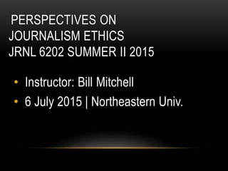 PERSPECTIVES ON
JOURNALISM ETHICS
JRNL 6202 SUMMER II 2015
• Instructor: Bill Mitchell
• 6 July 2015 | Northeastern Univ.
 