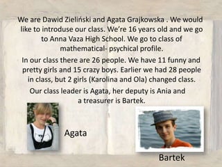 We areDawid Zieliński and Agata Grajkowska . We wouldlike to introduseourclass. We’re 16 years old and we go to Anna Vaza High School. We go to class of mathematical- psychical profile.    In ourclassthereare 26 people. We have 11 funny and pretty girls and 15 crazyboys. Earlier we had 28 peopleinclass, but 2 girls (Karolina and Ola) changedclass. Ourclass leader is Agata, herdeputyis Ania and a treasureris Bartek. AgataBartek