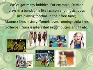 We’ve got many hobbies. For example, Damianplays in a band; girls likefashion and music; boyslikeplaying football intheirfree time;  Mateuszlikeshistory; Tomek lovesrunning; Lidia likesvolleyball; Sara isinterestedincomputers and ITetc.