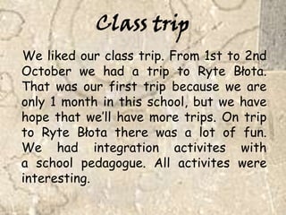 Class tripWe likedourclasstrip. From 1st to 2nd October we had a trip to Ryte Błota. That was our first tripbecause we areonly 1 monthinthisschool, but we havehopethatwe’llhavemoretrips. On trip to Ryte Błota there was a lot of fun. We hadintegrationactiviteswitha schoolpedagogue. All activiteswereinteresting. 