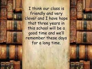    I thinkourclassisfriendly and veryclever and I havehopethatthreeyearsinthisschool will be a good time and we’llrememberthesedays for a long time. 
