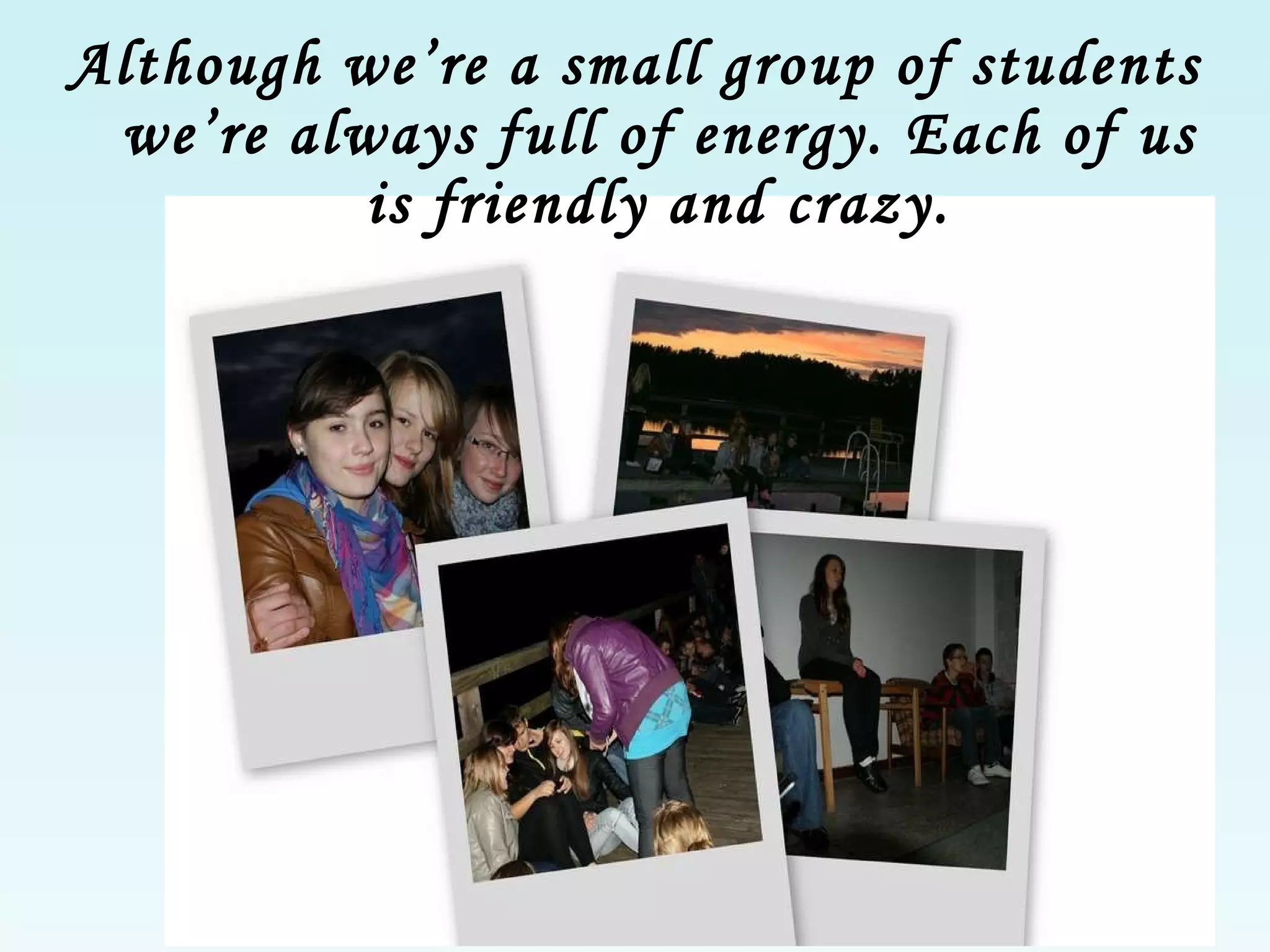 Although we’re a small group of students we’re always full of energy. Each of us is friendly and crazy. 