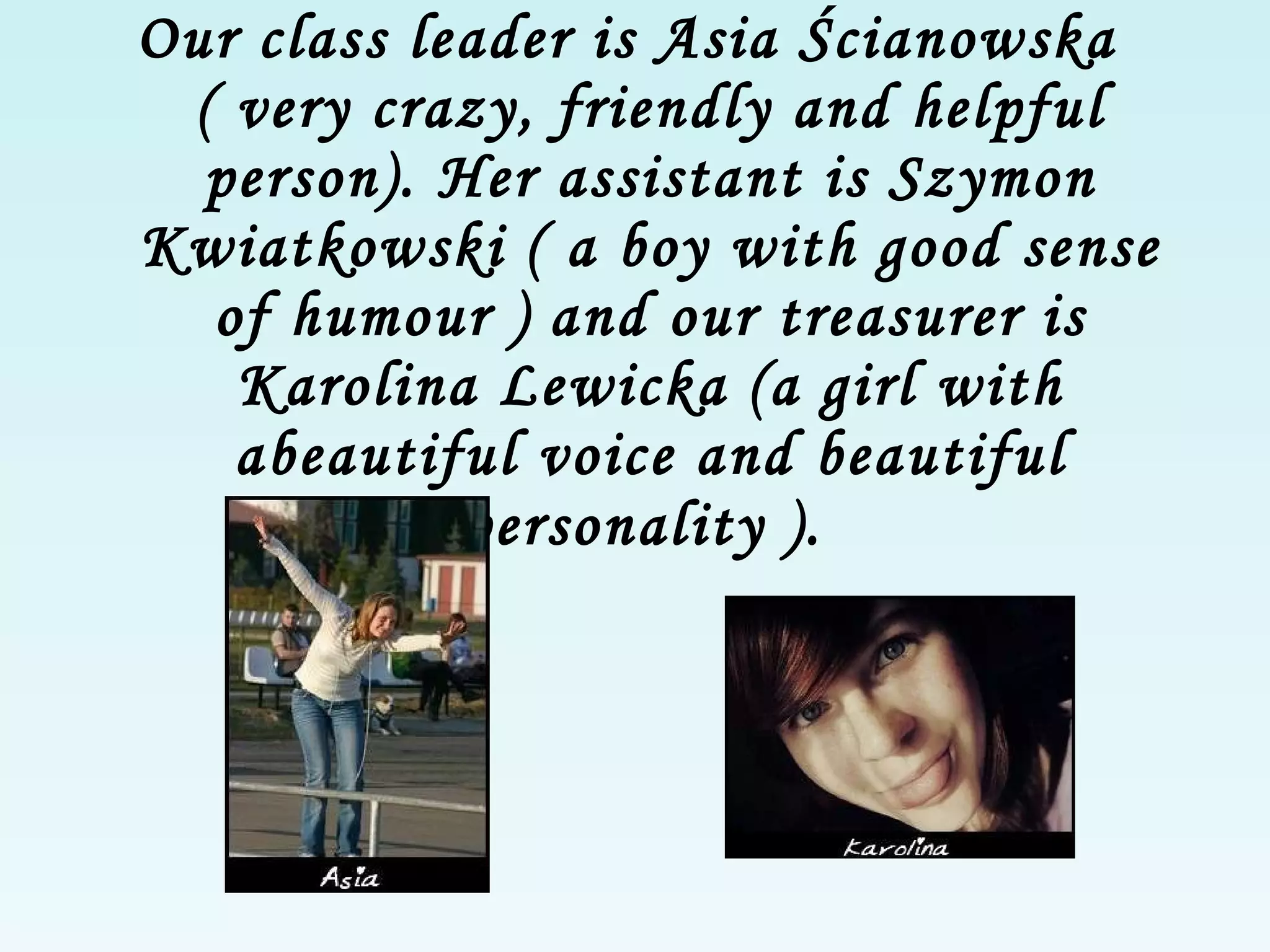 Our class leader is Asia Ścianowska ( very crazy, friendly and helpful person). Her assistant is Szymon Kwiatkowski ( a boy with good sense of humour ) and our treasurer is Karolina Lewicka (a girl  with  a beautiful voice and beautiful personality  ).   