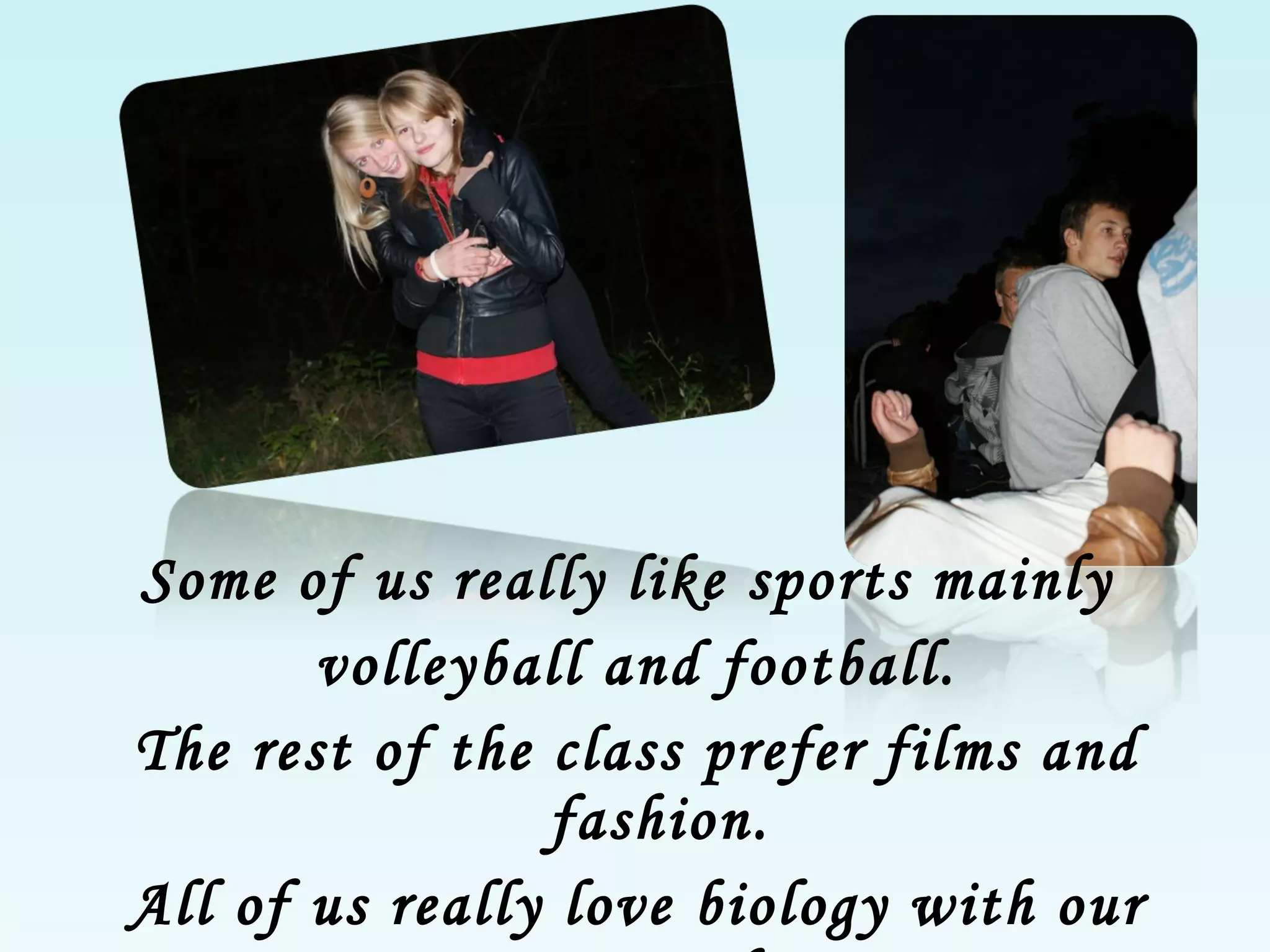 Some of us really like sports mainly  volleyball and football. The rest of the class prefer films and fashion. All of us really love biology with our cute teacher . 