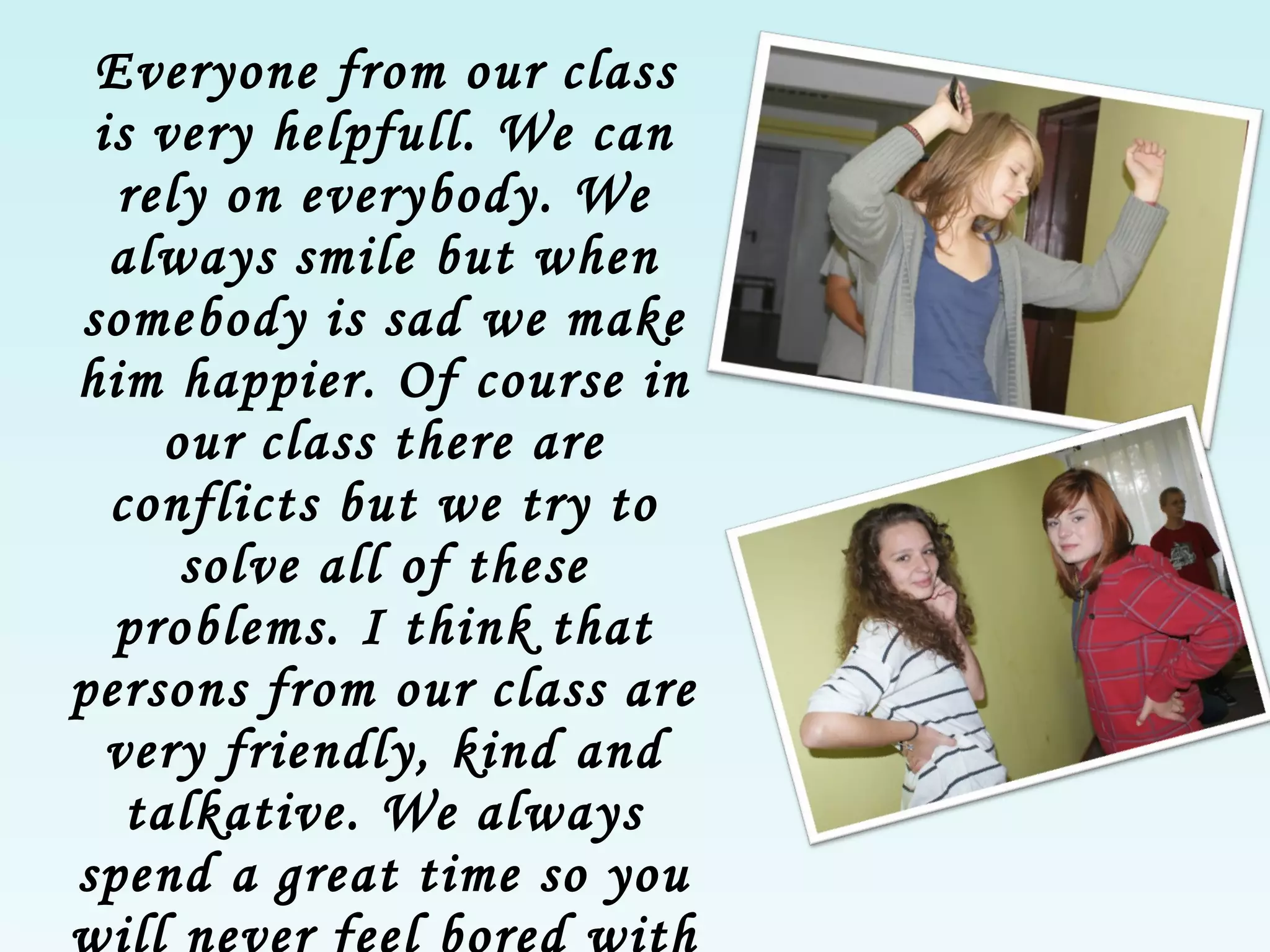 Everyone from our class is very helpfull. We can  rely  on every body . We always smil e  but when somebody is sad   we  make  him  happier . Of   course in our class there are  conflicts  but we try to solve all of th ese  problems. I think that person s  from our class are very friendly, kind and talkative. We always spend a great time so you will never  feel  bored with us . 