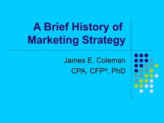 A Brief History of 
Marketing Strategy 
James E. Coleman 
CPA, CFP®, PhD 
 