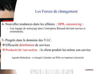 4- Nouvelles tendances dans les affaires  :  BPR ,  outsourcing  :  Une équipe de nettoyage dans l’entreprise Renault devient service si externalisée. 5- Progrès dans le domaine des T.I.C.  Efficacité  distribution  de services Productivité /servuction  : le client produit lui-même son service  Agenda Moleskine  vs Google Calendar sur PDA ou imprimé à domicile Les Forces de changement  