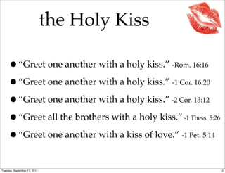 the Holy Kiss
•“Greet one another with a holy kiss.” -Rom. 16:16
•“Greet one another with a holy kiss.” -1 Cor. 16:20
•“Greet one another with a holy kiss.” -2 Cor. 13:12
•“Greet all the brothers with a holy kiss.” -1 Thess. 5:26
•“Greet one another with a kiss of love.” -1 Pet. 5:14
2Tuesday, September 17, 2013
 