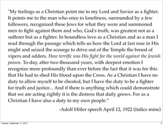 "My feelings as a Christian point me to my Lord and Savior as a ﬁghter.
It points me to the man who once in loneliness, surrounded by a few
followers, recognized these Jews for what they were and summoned
men to ﬁght against them and who, God's truth, was greatest not as a
sufferer but as a ﬁghter. In boundless love as a Christian and as a man I
read through the passage which tells us how the Lord at last rose in His
might and seized the scourge to drive out of the Temple the brood of
vipers and adders. How terriﬁc was His ﬁght for the world against the Jewish
poison. To-day, after two thousand years, with deepest emotion I
recognize more profoundly than ever before the fact that it was for this
that He had to shed His blood upon the Cross. As a Christian I have no
duty to allow myself to be cheated, but I have the duty to be a ﬁghter
for truth and justice... And if there is anything which could demonstrate
that we are acting rightly it is the distress that daily grows. For as a
Christian I have also a duty to my own people.”
-Adolf Hitler speech April 12, 1922 (italics mine)
3Tuesday, September 17, 2013
 