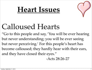 Heart Issues
Calloused Hearts
“Go to this people and say, ‘You will be ever hearing
but never understanding; you will be ever seeing
but never perceiving.‘ For this people’s heart has
become calloused; they hardly hear with their ears,
and they have closed their eyes.”
-Acts 28:26-27
7Tuesday, September 17, 2013
 