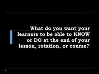 What do you want your
learners to be able to KNOW
or DO at the end of your
lesson, rotation, or course?
 
