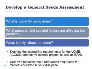Develop a General Needs Assessment
What is currently being done?
What personal and societal factors are affecting the
problem?
What, ideally, should be done?
• Examine the accrediting requirements for the LCME,
ACGME, and the milestones project, as well as EPAs
• Your own research into future trends and needs for
medical education in your discipline
 