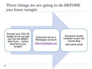 Three things we are going to do BEFORE
you leave tonight
Provide your VCU ID
badge so we can get
you into the MMEC
after 6 pm - will be
returned to you
tonight!
Everyone set up a
Rampages account
http://rampages.us/
Everyone accept
invitation to join our
course blog
with same email
 