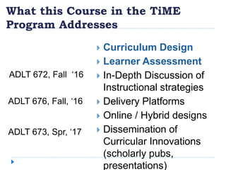 What this Course in the TiME
Program Addresses
 Curriculum Design
 Learner Assessment
 In-Depth Discussion of
Instructional strategies
 Delivery Platforms
 Online / Hybrid designs
 Dissemination of
Curricular Innovations
(scholarly pubs,
presentations)
ADLT 672, Fall ‘16
ADLT 676, Fall, ‘16
ADLT 673, Spr, ‘17
 