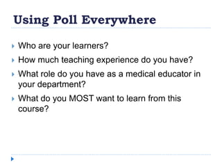Using Poll Everywhere
 Who are your learners?
 How much teaching experience do you have?
 What role do you have as a medical educator in
your department?
 What do you MOST want to learn from this
course?
 