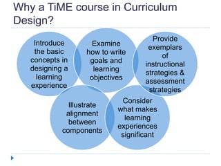 Why a TiME course in Curriculum
Design?
Introduce
the basic
concepts in
designing a
learning
experience
Examine
how to write
goals and
learning
objectives
Illustrate
alignment
between
components
Consider
what makes
learning
experiences
significant
Provide
exemplars
of
instructional
strategies &
assessment
strategies
 