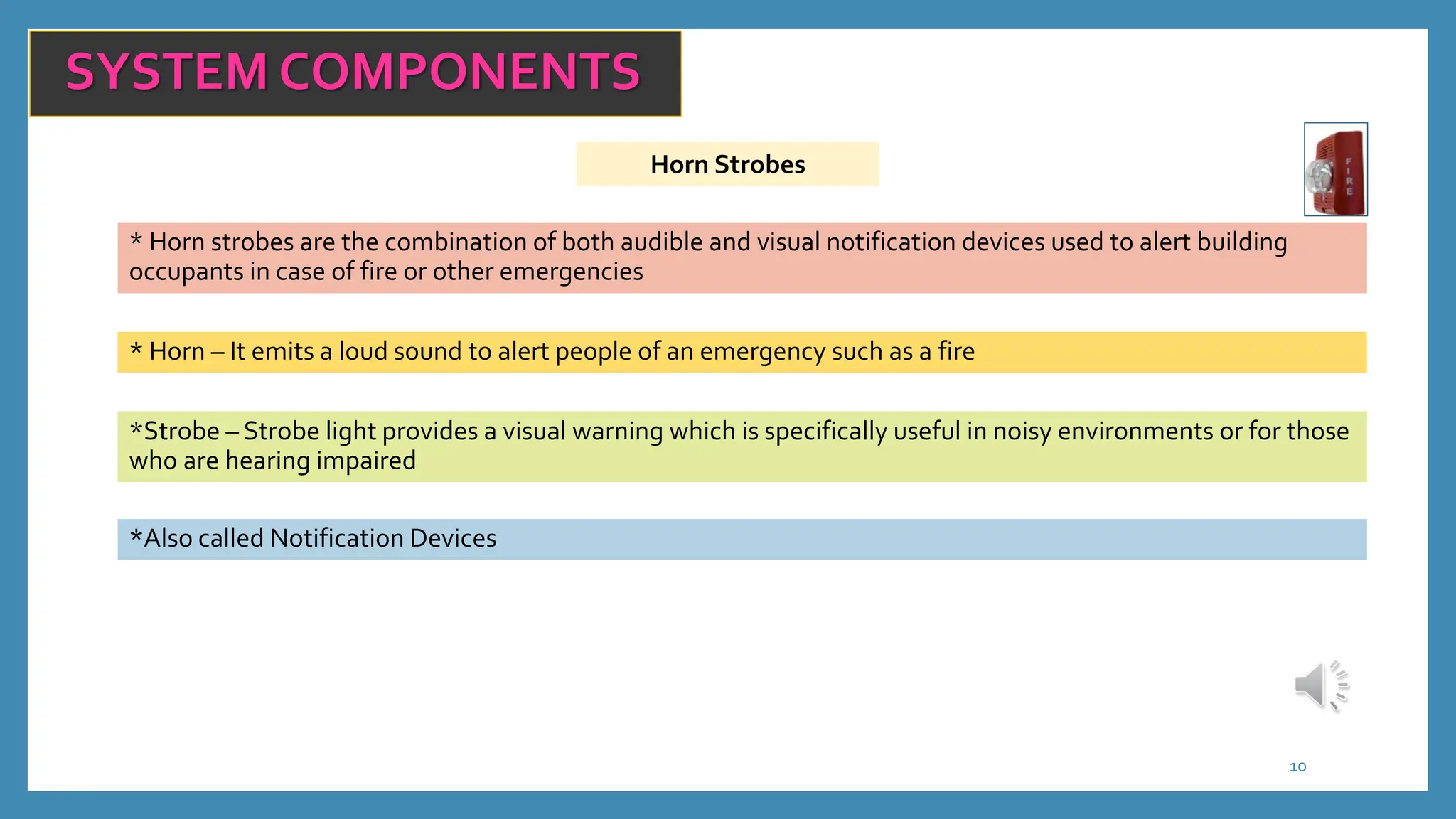 Horn Strobes
10
SYSTEM COMPONENTS
* Horn strobes are the combination of both audible and visual notification devices used to alert building
occupants in case of fire or other emergencies
* Horn – It emits a loud sound to alert people of an emergency such as a fire
*Strobe – Strobe light provides a visual warning which is specifically useful in noisy environments or for those
who are hearing impaired
*Also called Notification Devices
 