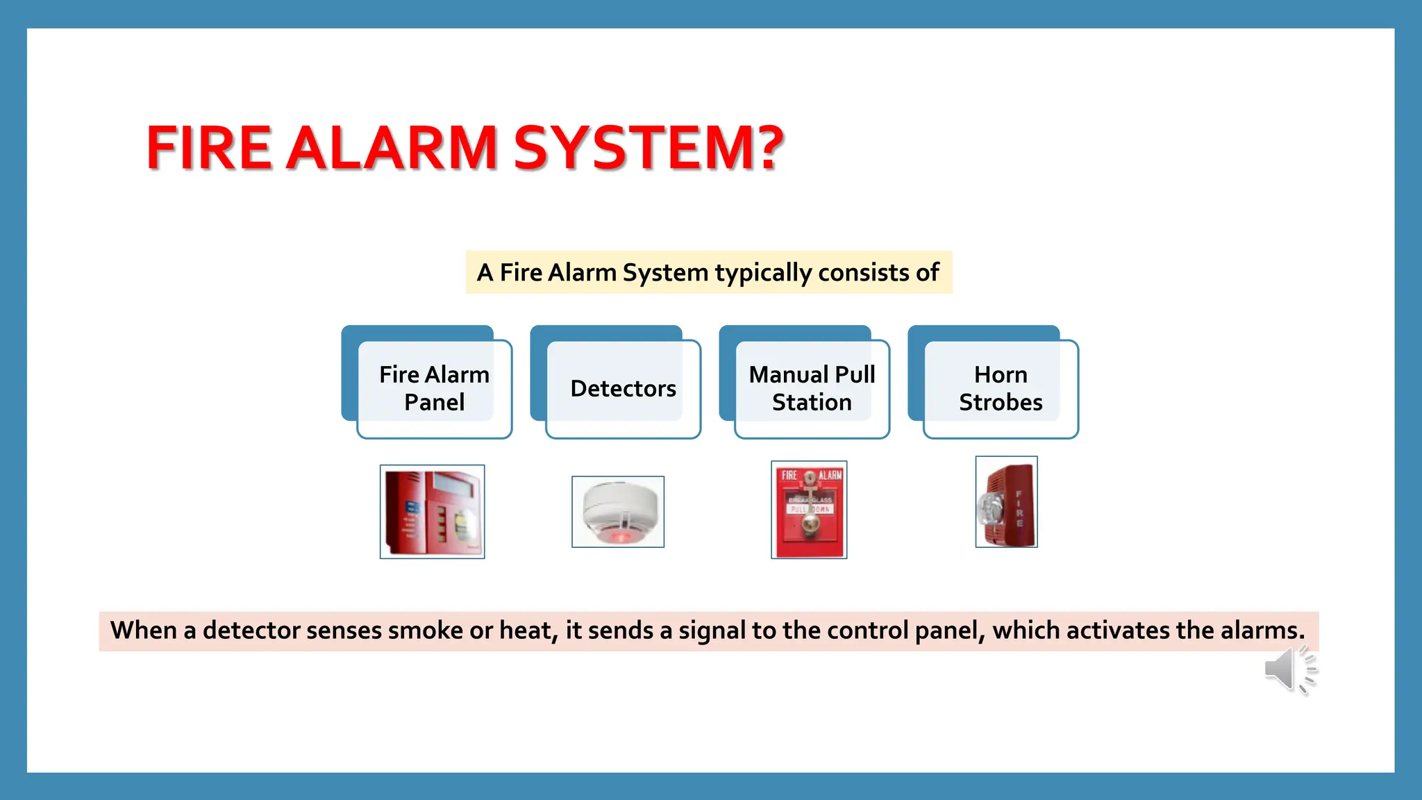 FIRE ALARM SYSTEM?
Fire Alarm
Panel
Detectors
Manual Pull
Station
Horn
Strobes
When a detector senses smoke or heat, it sends a signal to the control panel, which activates the alarms.
A Fire Alarm System typically consists of
 