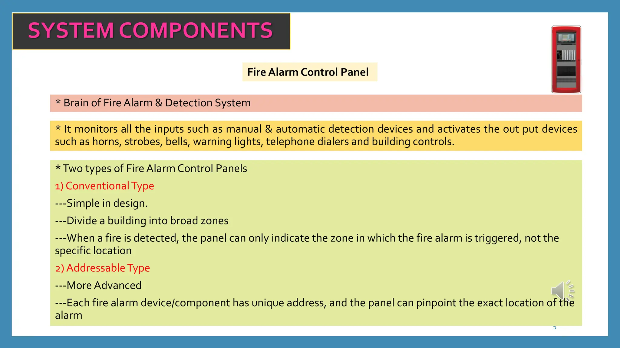 5
SYSTEM COMPONENTS
Fire Alarm Control Panel
* Brain of Fire Alarm & Detection System
* It monitors all the inputs such as manual & automatic detection devices and activates the out put devices
such as horns, strobes, bells, warning lights, telephone dialers and building controls.
*Two types of Fire Alarm Control Panels
1) ConventionalType
---Simple in design.
---Divide a building into broad zones
---When a fire is detected, the panel can only indicate the zone in which the fire alarm is triggered, not the
specific location
2) AddressableType
---More Advanced
---Each fire alarm device/component has unique address, and the panel can pinpoint the exact location of the
alarm
 