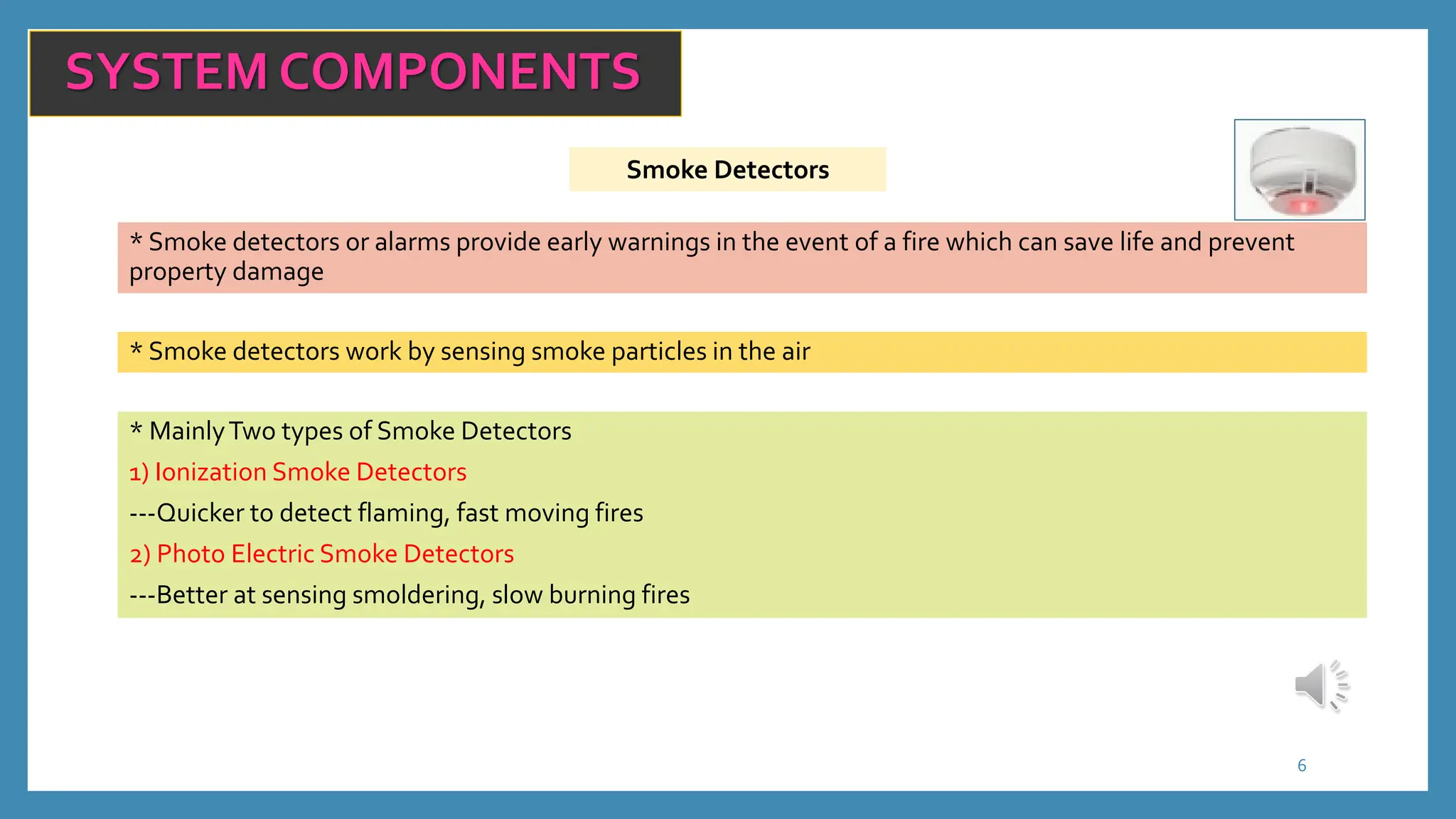 6
SYSTEM COMPONENTS
Smoke Detectors
* Smoke detectors or alarms provide early warnings in the event of a fire which can save life and prevent
property damage
* Smoke detectors work by sensing smoke particles in the air
* MainlyTwo types of Smoke Detectors
1) Ionization Smoke Detectors
---Quicker to detect flaming, fast moving fires
2) Photo Electric Smoke Detectors
---Better at sensing smoldering, slow burning fires
 