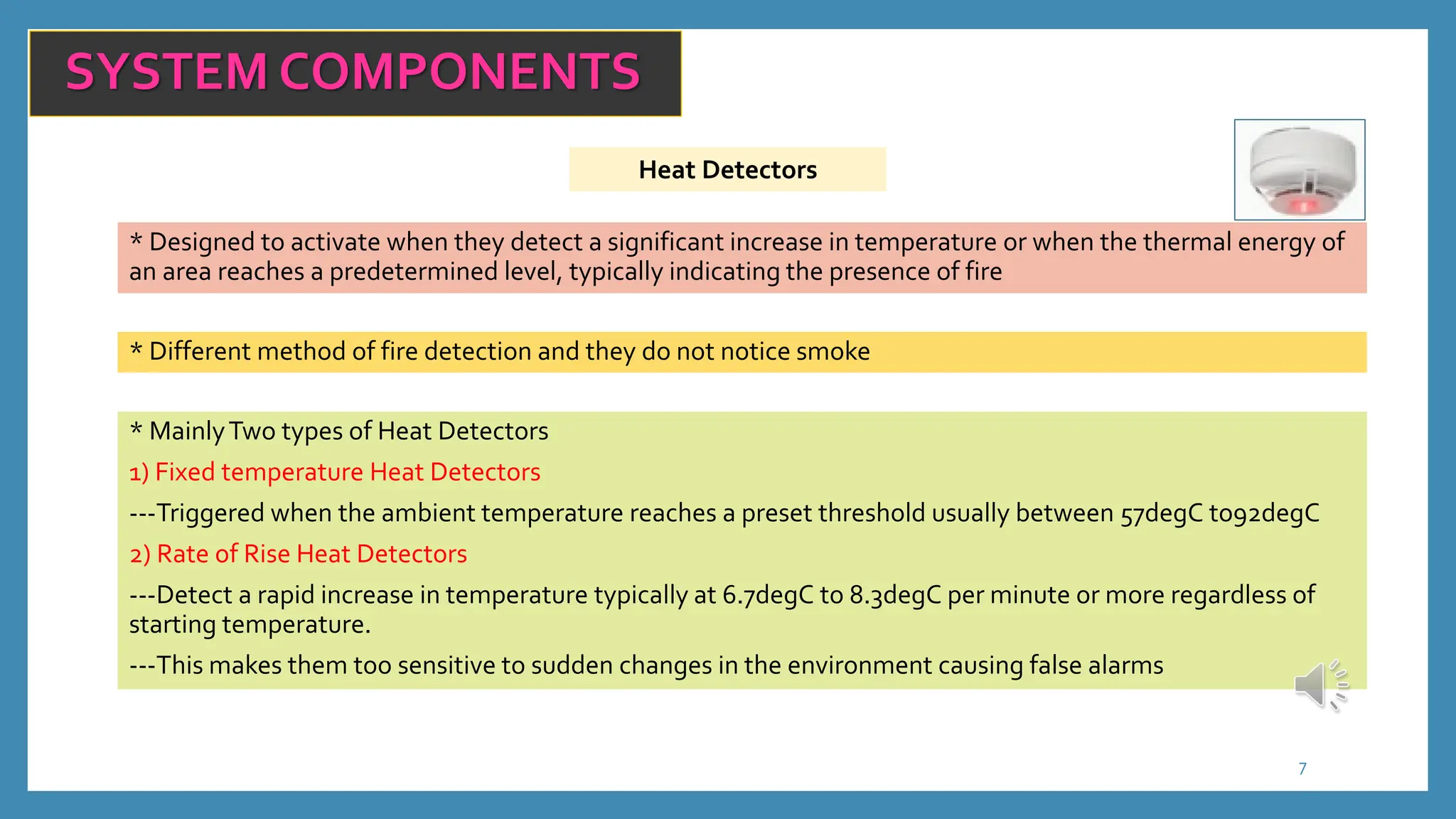 7
SYSTEM COMPONENTS
Heat Detectors
* Designed to activate when they detect a significant increase in temperature or when the thermal energy of
an area reaches a predetermined level, typically indicating the presence of fire
* Different method of fire detection and they do not notice smoke
* MainlyTwo types of Heat Detectors
1) Fixed temperature Heat Detectors
---Triggered when the ambient temperature reaches a preset threshold usually between 57degC to92degC
2) Rate of Rise Heat Detectors
---Detect a rapid increase in temperature typically at 6.7degC to 8.3degC per minute or more regardless of
starting temperature.
---This makes them too sensitive to sudden changes in the environment causing false alarms
 