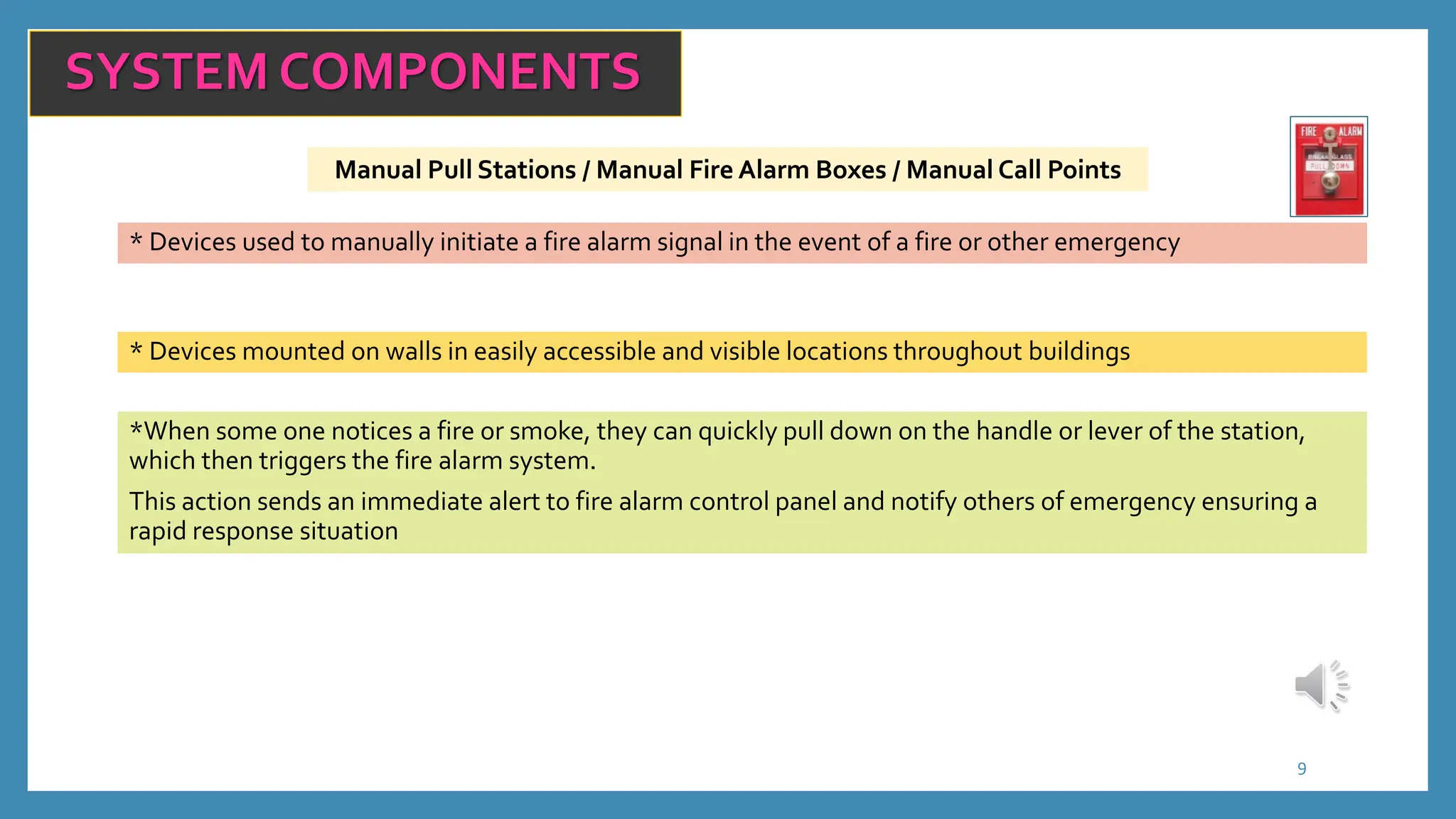 Manual Pull Stations / Manual Fire Alarm Boxes / Manual Call Points
9
SYSTEM COMPONENTS
* Devices used to manually initiate a fire alarm signal in the event of a fire or other emergency
* Devices mounted on walls in easily accessible and visible locations throughout buildings
*When some one notices a fire or smoke, they can quickly pull down on the handle or lever of the station,
which then triggers the fire alarm system.
This action sends an immediate alert to fire alarm control panel and notify others of emergency ensuring a
rapid response situation
 