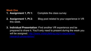 1. Assignment 1, Pt 1: Complete the class survey
2. Assignment 1, Pt 2: Blog post related to your experience in VR
this week.
3. Individual Presentation: Find another VR experience and be
prepared to share it. You’ll only need to present during the week you
will be assigned. http://www.vrstorytelling.org/vr-experience-
research-presentation/
Week One
 