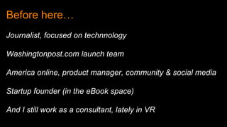Before here…
Journalist, focused on technnology
Washingtonpost.com launch team
America online, product manager, community & social media
Startup founder (in the eBook space)
And I still work as a consultant, lately in VR
 
