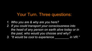 Your Turn. Three questions:
1. Who you are & why are you here?
2. If you could transport your consciousness into
the head of any person on earth alive today or in
the past, who would you choose and why?
3. “It would be cool to experience ________ in VR.”
 
