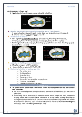 Operative lecture 10
3
At simple class I in lower 6&7:
3. Walls: 4 walls (buccal ,lingual ,mesial &distal) & pulpal floor
Mention the difference bn internal and external wall of class 1 cavity.
1- external wall are: buccal, lingual, mesial, distal and gingival if present (in class II)
2- internal walls are: pulpal and axial if present
class 1 cavity of lower 6:
• Line angles 8: ( union of two surfaces) (Mesiobuccal, Mesiolingual, Distobuccal,
Distolingual, Faciopulpal, Linguopulpal, Mesiopulpal, Distopulpal line angle)(
• Point Angles 4 (Mesiobuccopulpal, Mesiolinguopulpal, Distobuccopulpal, Distolinguopulpal)
(union of three surfaces)
According to the filling materials to be used
a) Metallic: amalgam, gold foil, gold inlay
b) Non-metallic: composite, GI, Modified GI
Mechanical principles of cavity preparation
o The outline form
o Resistance form
o Retention form
o Convenience form
o Removal of any remaining carious dentin
o Finish the enamel wall
o Cleanse and medicate the cavity.
1- Outline form
• To obtain proper outline form three points should be considered firstly (for any class not
only class one):
A. we must follow all general principles of cavity preparation either biological or mechanical
principles
B. our cutting should be running in sweeping curve around cusps and avoid completely
cutting within the cusp itself which considered as a high stress bearing area(cusp) as
during function concentration of functional forces occurs on the cusps which may lead to
fracture of the remaining tooth structure or fracture of the restoration so our cutting run
in sweepy curve around cusps not across cusps
 