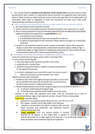 Operative lecture 10
4
C. our cutting should be parallel to the direction of the enamel rods to prevent short or loose
enamel prism with creation of undermined enamel (enamel not supported with vital dentin
which is liable to fracture under functional stresses and create gap later on bn cavity walls and
restoration which lead to stagnation of food and recurrence of caries occur with tooth
hypersensitivity and failure of restoration
other principles considered during obtaining proper outline form for different cavities:
1. all undermined enamel should be removed
2. all pits and fissures and angular grooves should be included in the cavity even it's sound
3. floor of cavity preparation must be extended pulpal below DEJ but not exceed than 0.5 to
1 mm and prepare the pulpal floor in sound dentin (why?)
i. to avoid recurrence of decay
ii. to avoid hypersensitivity during cavity preparation or later on
iii. to obtain enough depth for the restorative filling material (amalgam as it need bulky
thickness)
4. cavities in one prepared respective tooth as lower 4 and upper molars which approach
closely to each other and separated by a weakened transverse ridge or oblique ridge =
undermined ridges or ridges which are subjected to caries process, these cavities should
be connected to each other ( mesial cavity with distal cavity )
Description of our final cavity design of simple class I cavity in lower molars:
- Cavity has 4 walls (buccal, lingual, mesial, distal ) and pulpal floor
- In cross section bucco-lingually,
 Buccal & Lingual walls should be parallel to each other
 perpendicular on pulpal floor,
 parallel to long axis of tooth or slightly converge occlusally by 4-
6˚ (by tapered fissure bur),
 running in sweeping curves around the cusps ( not across cusps ) ,
 all pits and fissures must be included in the cavity
- Mesial and Distal walls should be:
 Parallel to each other with slightly diverge occlusally to assure that
we are parallel to the direction of enamel rod, to avoid presence
of short enamel prisms or undermined enamel
 Placed midway between crest of the marginal ridge & occlusso-proximal groove (why?).
1. To prevent undermining of marginal ridge.
2. To include proximal groove which liable to recurrent caries
- Cavities in one tooth that approach each other must be connected (as in case of
undermined oblique ridge in two separate cavities). Except if there is strong ridge.
- Pulpal floor should be: (imp)
I. prepared in sound dentin below DEJ by 0.5 mm ‫فوق‬ ‫اتقالت‬ ‫اللي‬ ‫لألسباب‬
II. flat, regular, smooth, and at right angle to the long axis,
III. parallel to occlusal plane (to obtain resistance form of both
tooth structure and restoration and withstand fracture
without being fractured)
IV. lower premolars (4,5), the coronal portion is inclined
lingually by 45 degree, so the Pulpal floor is parallel to
occlusal plane but not at right angle to the long axis => to avoid pulp exposure as
lower premolars have prominent high buccal pulp horn
 