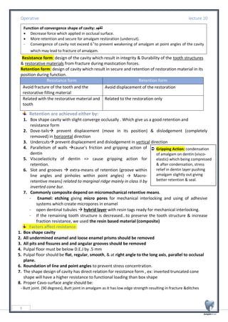 Operative lecture 10
5
 Gripping Action: condensation
of amalgam on dentin (visco-
elastic) which being compressed
& after condensation, stress
relief in dentin layer pushing
amalgam slightly out giving
better retention & seal.
:Resistance form: design of the cavity which result in integrity & Durability of the tooth structures
& restorative materials from fracture during mastication forces.
Retention form: design of cavity which result in secure and retention of restoration material in its
position during function.
Resistance form Retention form
Avoid fracture of the tooth and the
restorative filling material
Avoid displacement of the restoration
Related with the restorative material and
tooth
Related to the restoration only
Retention are achieved either by:
1. Box shape cavity with slight converge occlusally . Which give us a good retention and
resistance form
2. Dove-tails→ prevent displacement (move in its position) & dislodgement (completely
removed) in horizontal direction
3. Undercuts→ prevent displacement and dislodgement in vertical direction
4. Parallelism of walls →cause’s friction and gripping action of
dentin
5. Viscoelasticity of dentin => cause gripping action for
retention.
6. Slot and grooves → extra-means of retention (groove within
line angles and pinholes within point angles) → Macro-
retentive means) related to marginal ridge mainly in class II by
inverted cone bur.
7. Commonly composite depend on micromechanical retentive means.
- Enamel: etching giving micro pores for mechanical interlocking and using of adhesive
systems which create micropores in enamel
- open dentinal tubules → hybrid layer with resin tags ready for mechanical interlocking.
- If the remaining tooth structure is decreased…to preserve the tooth structure & increase
fraction resistance, we used the resin based material (composite)
Factors affect resistance:
1. Box shape cavity
2. All undermined enamel and loose enamel prisms should be removed
3. All pits and fissures and and angular grooves should be removed
4. Pulpal floor must be below D.E.J by .5 mm
5. Pulpal floor should be flat, regular, smooth, & at right angle to the long axis, parallel to occlusal
plane.
6. Roundation of line and point angles to prevent stress concentration.
7. The shape design of cavity has direct relation for resistance form , ex: inverted truncated cone
shape will have a higher resistance to functional loading than box shape
8. Proper Cavo-surface angle should be:
- Butt joint. (90 degrees), Butt joint in amalgam as it has low edge strength resulting in fracture &ditches
N. B- Resistance and retention form
have scientific definition but when
prepared one the other is obtained.
Function of convergence shape of cavity: ‫للفهم‬
• Decrease force which applied in occlusal surface.
• More retention and secure for amalgam restoration (undercut).
- Convergence of cavity not exceed 6˚to prevent weakening of amalgam at point angles of the cavity
which may lead to fracture of amalgam.
 
